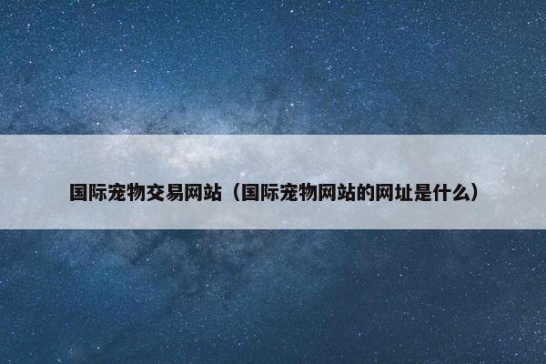 国际宠物交易网站（国际宠物网站的网址是什么）