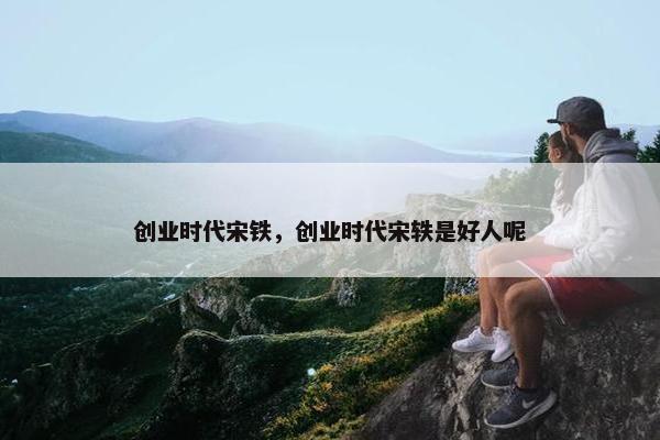 创业时代宋铁，创业时代宋轶是好人呢