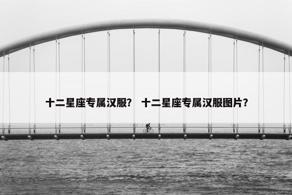 十二星座专属汉服？ 十二星座专属汉服图片？