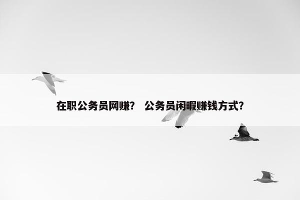 在职公务员网赚？ 公务员闲暇赚钱方式？