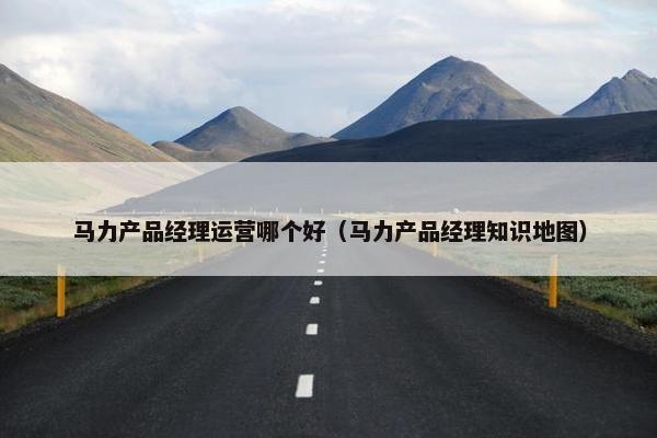 马力产品经理运营哪个好（马力产品经理知识地图）