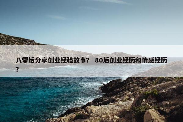 八零后分享创业经验故事？ 80后创业经历和情感经历？