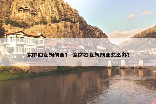 家庭妇女想创业？ 家庭妇女想创业怎么办？