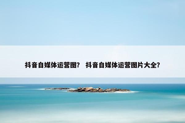 抖音自媒体运营图？ 抖音自媒体运营图片大全？