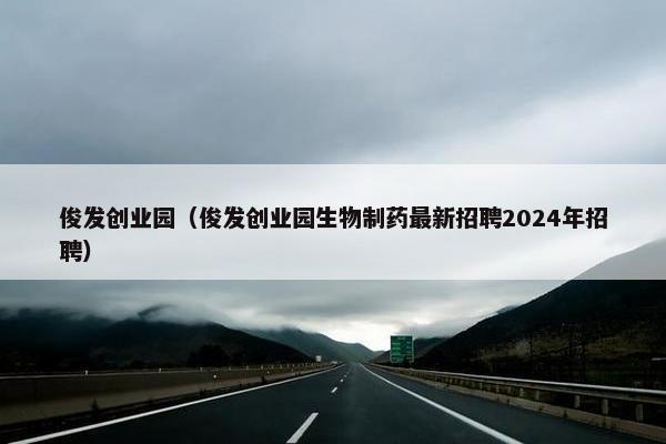 俊发创业园（俊发创业园生物制药最新招聘2024年招聘）
